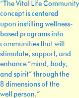 The Vital Life Community Concept is centered upon instilling wellness-based programs into communities that will stimulate, support, and enhance mind, body, and spirit through the 8 dimensions of the well person.