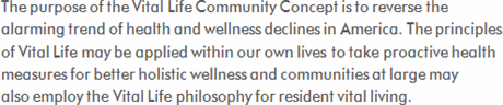 The purpose of the Vitalife Community Concept is to reverse the alarming trend of health and wellness declines in America. The principles of Vitalife may be applied within our own lives to take proactive health measures for better holistic wellness, and communities at large may also employ the Vitalife philosophy for resident vital living.